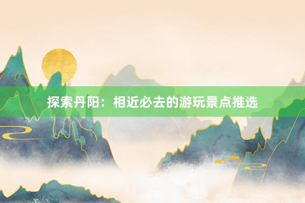 探索丹阳：相近必去的游玩景点推选