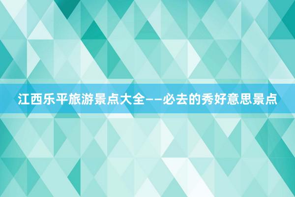 江西乐平旅游景点大全——必去的秀好意思景点